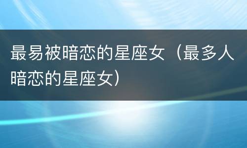最易被暗恋的星座女（最多人暗恋的星座女）