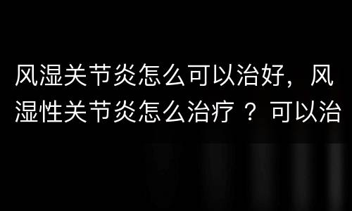 风湿关节炎怎么可以治好，风湿性关节炎怎么治疗 ？可以治好了吗