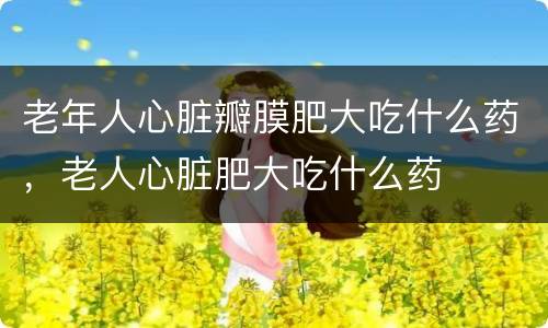 老年人心脏瓣膜肥大吃什么药，老人心脏肥大吃什么药