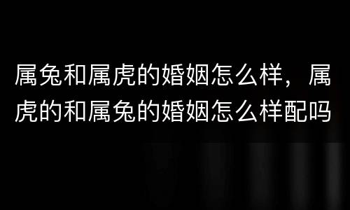 属兔和属虎的婚姻怎么样，属虎的和属兔的婚姻怎么样配吗