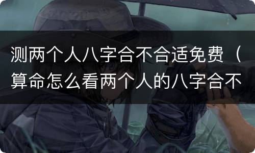 测两个人八字合不合适免费（算命怎么看两个人的八字合不合适）