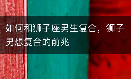 如何和狮子座男生复合，狮子男想复合的前兆