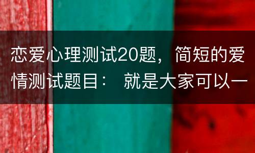 恋爱心理测试20题，简短的爱情测试题目： 就是大家可以一起玩的，打发无