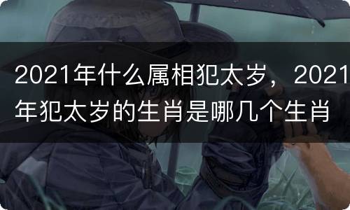 2021年什么属相犯太岁，2021年犯太岁的生肖是哪几个生肖