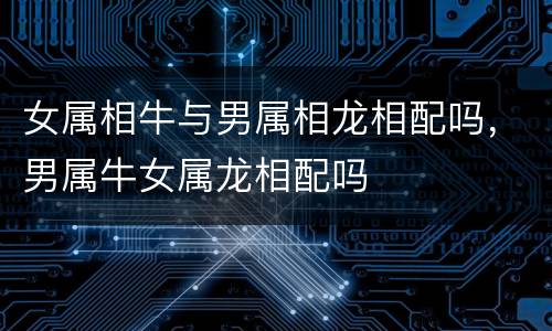 女属相牛与男属相龙相配吗，男属牛女属龙相配吗