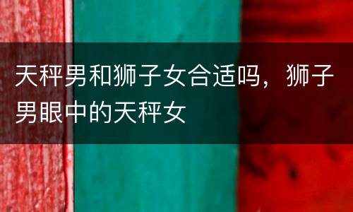 天秤男和狮子女合适吗，狮子男眼中的天秤女