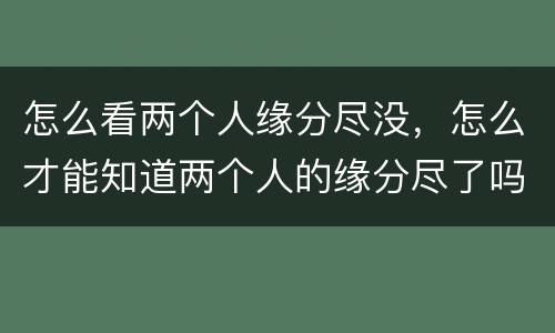怎么看两个人缘分尽没，怎么才能知道两个人的缘分尽了吗？