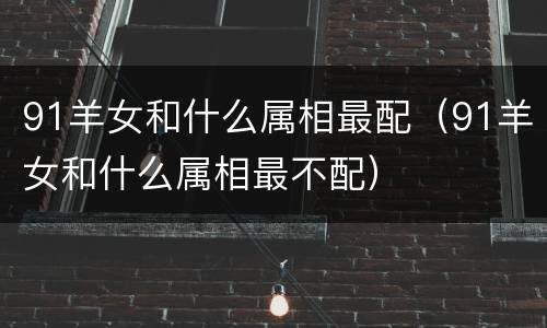 91羊女和什么属相最配（91羊女和什么属相最不配）