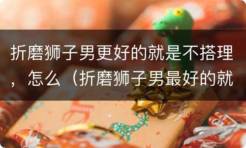 折磨狮子男更好的就是不搭理，怎么（折磨狮子男最好的就是不搭理）