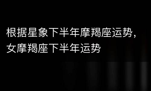 根据星象下半年摩羯座运势，女摩羯座下半年运势