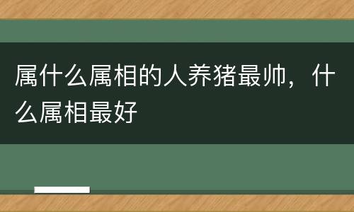 属什么属相的人养猪最帅，什么属相最好