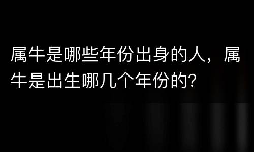 属牛是哪些年份出身的人，属牛是出生哪几个年份的？
