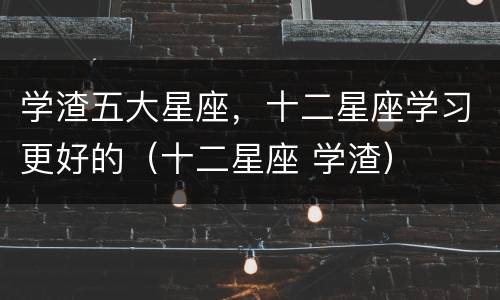 学渣五大星座，十二星座学习更好的（十二星座 学渣）