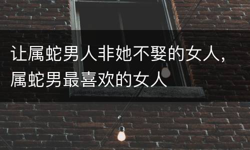 让属蛇男人非她不娶的女人，属蛇男最喜欢的女人