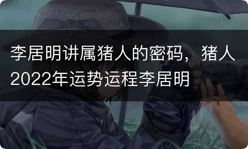 李居明讲属猪人的密码，猪人2022年运势运程李居明
