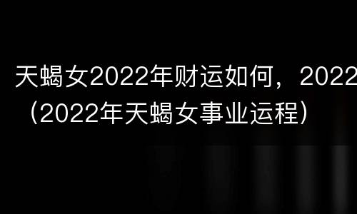 天蝎女2022年财运如何，2022（2022年天蝎女事业运程）