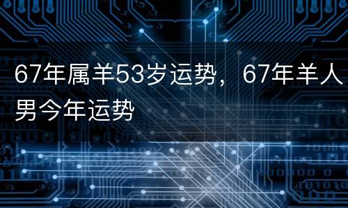 67年属羊53岁运势，67年羊人男今年运势