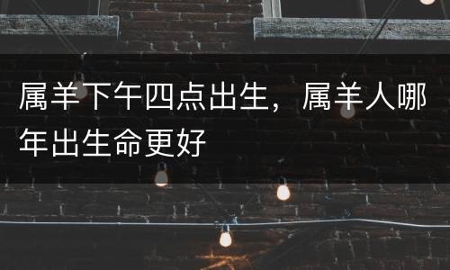 属羊下午四点出生，属羊人哪年出生命更好