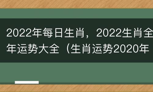 2022年每日生肖，2022生肖全年运势大全（生肖运势2020年每日生肖运势查询）