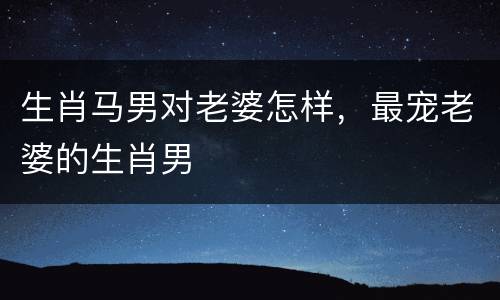 生肖马男对老婆怎样，最宠老婆的生肖男