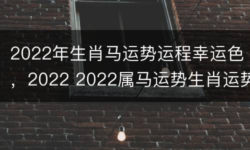2022年生肖马运势运程幸运色，2022 2022属马运势生肖运势详解