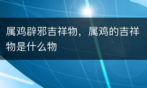 属鸡辟邪吉祥物，属鸡的吉祥物是什么物