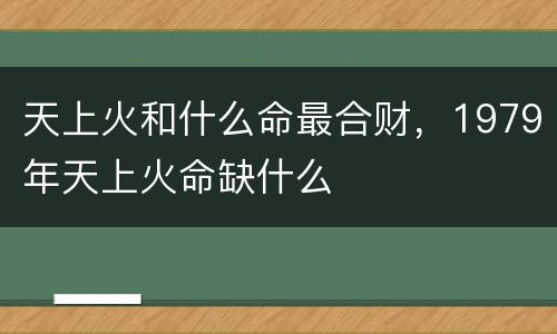 天上火和什么命最合财，1979年天上火命缺什么