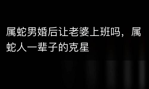 属蛇男婚后让老婆上班吗，属蛇人一辈子的克星