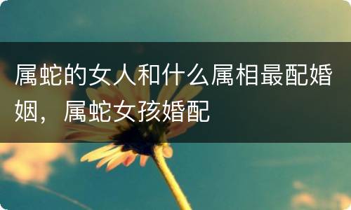 属蛇的女人和什么属相最配婚姻，属蛇女孩婚配