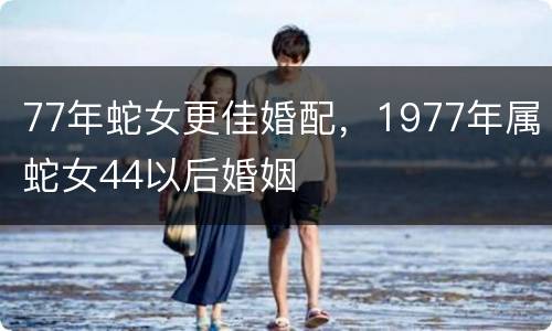 77年蛇女更佳婚配，1977年属蛇女44以后婚姻