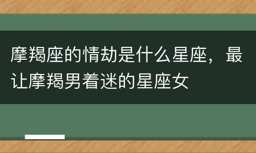 摩羯座的情劫是什么星座，最让摩羯男着迷的星座女