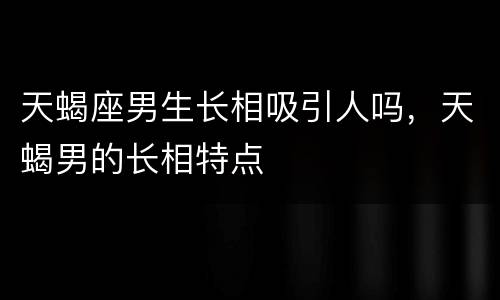 天蝎座男生长相吸引人吗，天蝎男的长相特点