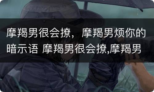 摩羯男很会撩，摩羯男烦你的暗示语 摩羯男很会撩,摩羯男烦你的暗示语是什么