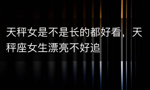 天秤女是不是长的都好看，天秤座女生漂亮不好追
