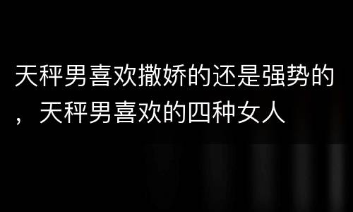 天秤男喜欢撒娇的还是强势的，天秤男喜欢的四种女人
