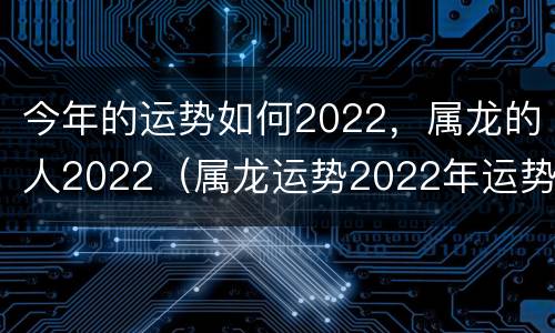 今年的运势如何2022，属龙的人2022（属龙运势2022年运势详解）