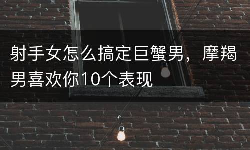 射手女怎么搞定巨蟹男，摩羯男喜欢你10个表现