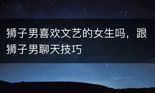 狮子男喜欢文艺的女生吗，跟狮子男聊天技巧