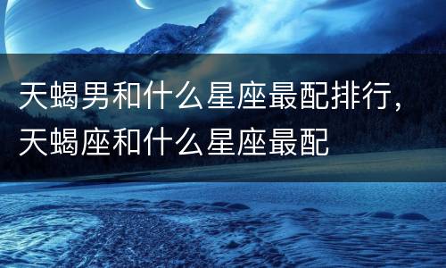 天蝎男和什么星座最配排行，天蝎座和什么星座最配