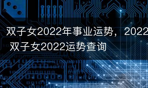 双子女2022年事业运势，2022 双子女2022运势查询
