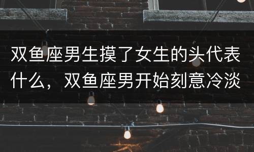 双鱼座男生摸了女生的头代表什么，双鱼座男开始刻意冷淡