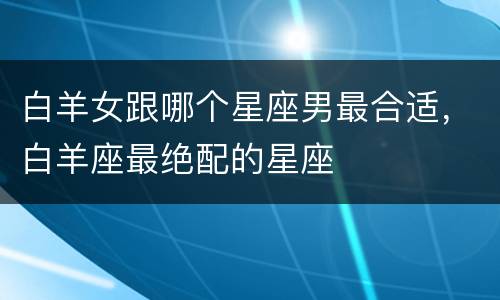 白羊女跟哪个星座男最合适，白羊座最绝配的星座