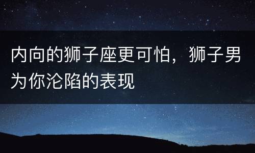 内向的狮子座更可怕，狮子男为你沦陷的表现