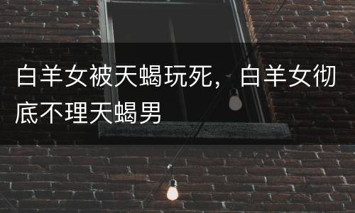 白羊女被天蝎玩死，白羊女彻底不理天蝎男