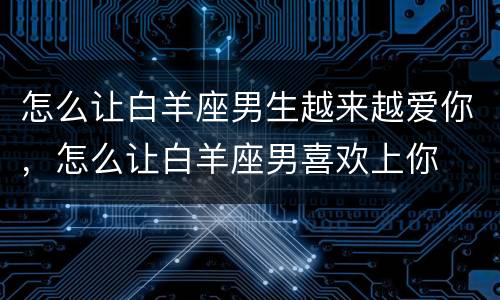 怎么让白羊座男生越来越爱你，怎么让白羊座男喜欢上你