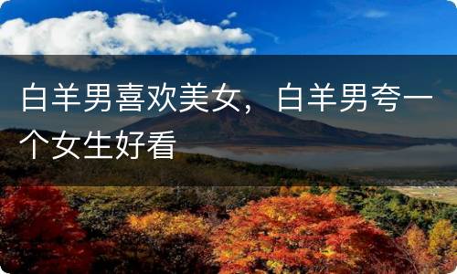 白羊男喜欢美女，白羊男夸一个女生好看