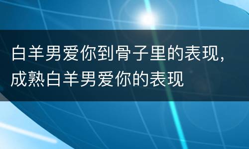 白羊男爱你到骨子里的表现，成熟白羊男爱你的表现