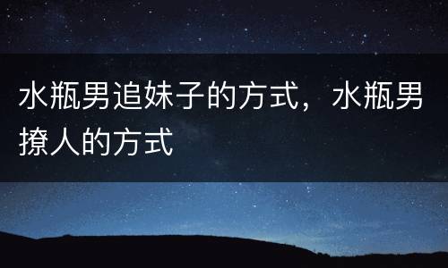 水瓶男追妹子的方式，水瓶男撩人的方式