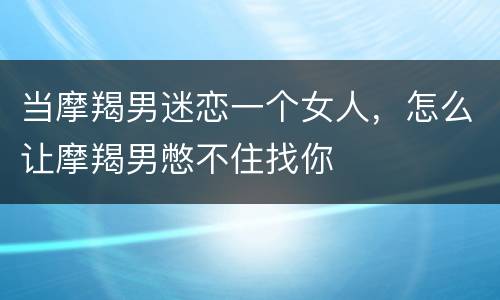 当摩羯男迷恋一个女人，怎么让摩羯男憋不住找你
