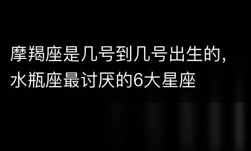 摩羯座是几号到几号出生的，水瓶座最讨厌的6大星座
